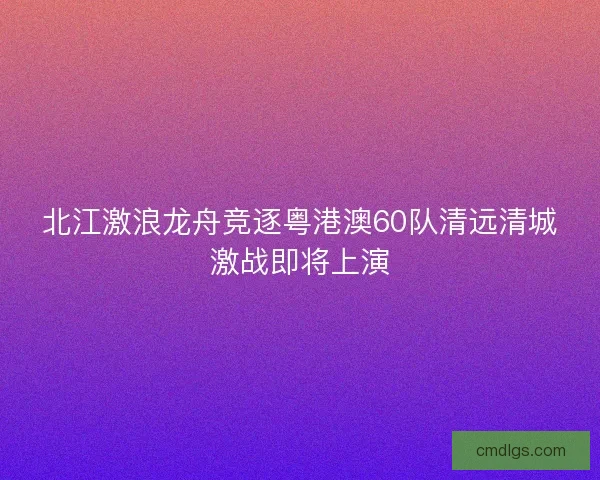 北江激浪龙舟竞逐粤港澳60队清远清城激战即将上演