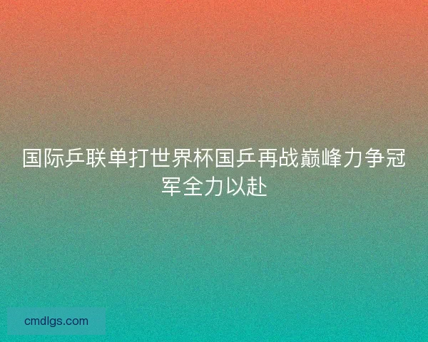 国际乒联单打世界杯国乒再战巅峰力争冠军全力以赴