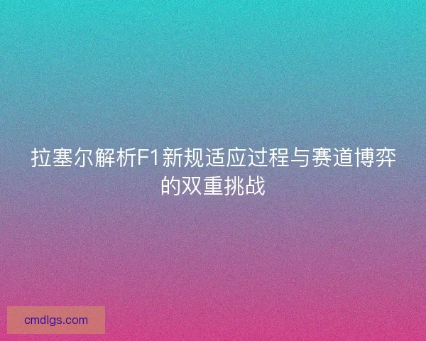 拉塞尔解析F1新规适应过程与赛道博弈的双重挑战