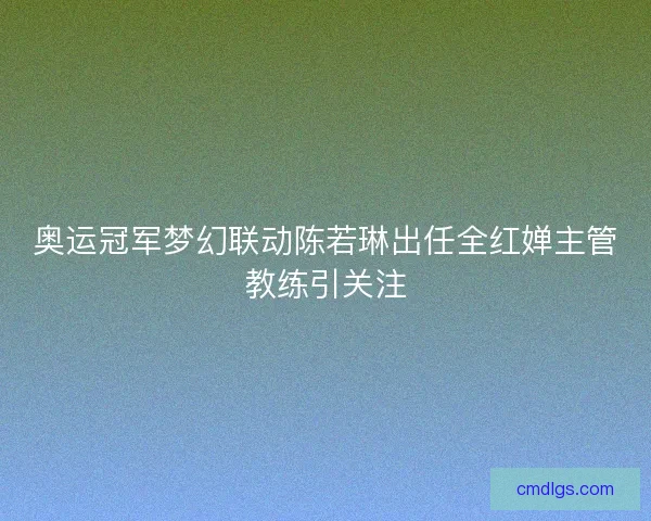 奥运冠军梦幻联动陈若琳出任全红婵主管教练引关注