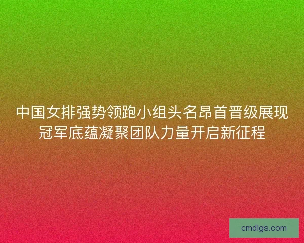 中国女排强势领跑小组头名昂首晋级展现冠军底蕴凝聚团队力量开启新征程