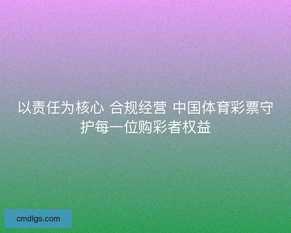 以责任为核心 合规经营 中国体育彩票守护每一位购彩者权益