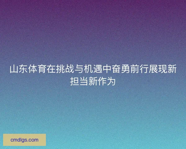 山东体育在挑战与机遇中奋勇前行展现新担当新作为