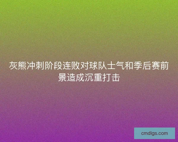 灰熊冲刺阶段连败对球队士气和季后赛前景造成沉重打击