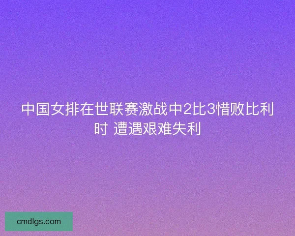 中国女排在世联赛激战中2比3惜败比利时 遭遇艰难失利